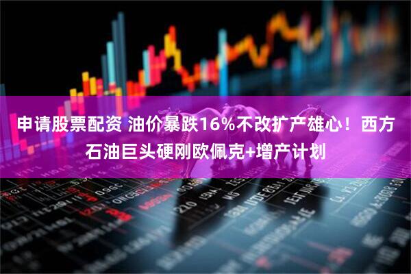 申请股票配资 油价暴跌16%不改扩产雄心！西方石油巨头硬刚欧佩克+增产计划