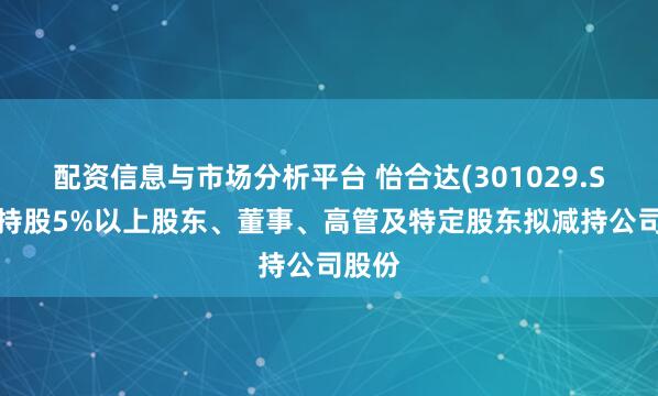 配资信息与市场分析平台 怡合达(301029.SZ)：持股5%以上股东、董事、高管及特定股东拟减持公司股份