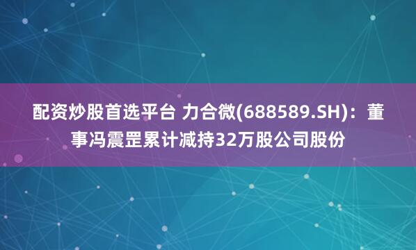 配资炒股首选平台 力合微(688589.SH)：董事冯震罡累计减持32万股公司股份