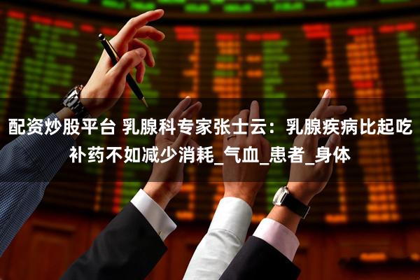 配资炒股平台 乳腺科专家张士云：乳腺疾病比起吃补药不如减少消耗_气血_患者_身体