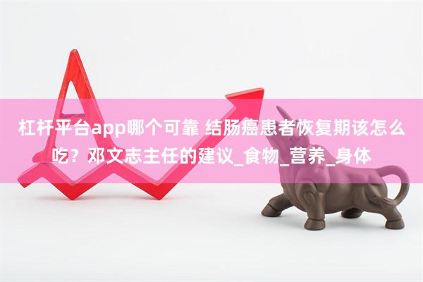 杠杆平台app哪个可靠 结肠癌患者恢复期该怎么吃？邓文志主任的建议_食物_营养_身体