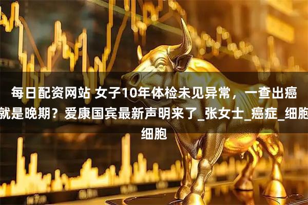 每日配资网站 女子10年体检未见异常，一查出癌就是晚期？爱康国宾最新声明来了_张女士_癌症_细胞
