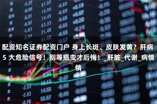 配资知名证券配资门户 身上长斑、皮肤发黄？肝病 5 大危险信号！别等癌变才后悔！_肝脏_代谢_病情