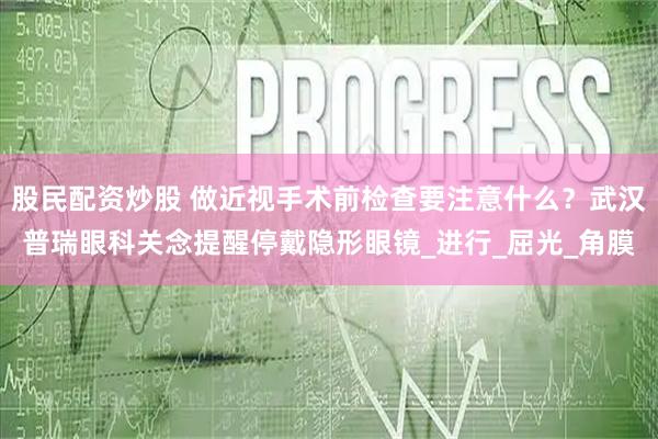 股民配资炒股 做近视手术前检查要注意什么？武汉普瑞眼科关念提醒停戴隐形眼镜_进行_屈光_角膜