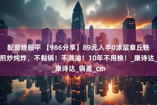 配资炒股平 【986分享】89元入手0涂层章丘铁锅，承包煎炒炖炸，不黏锅！不溅油！10年不用换！_康诗达_锅盖_cm