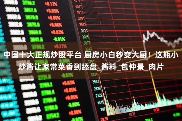 中国十大正规炒股平台 厨房小白秒变大厨！这瓶小炒酱让家常菜香到舔盘_酱料_包仲景_肉片