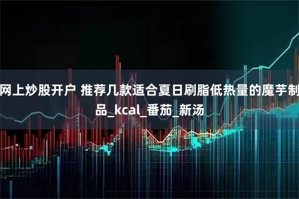 网上炒股开户 推荐几款适合夏日刷脂低热量的魔芋制品_kcal_番茄_新汤