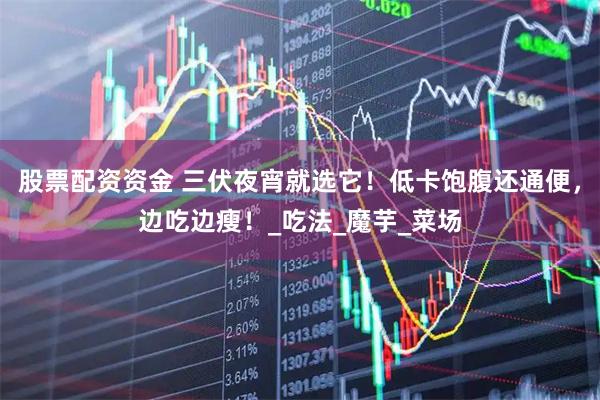 股票配资资金 三伏夜宵就选它！低卡饱腹还通便，边吃边瘦！_吃法_魔芋_菜场