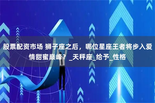 股票配资市场 狮子座之后，哪位星座王者将步入爱情甜蜜巅峰？_天秤座_给予_性格