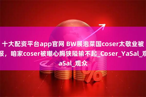 十大配资平台app官网 BW展泡菜国coser太敬业被举报，咱家coser被嘲心胸狭隘输不起_Coser_YaSal_观众