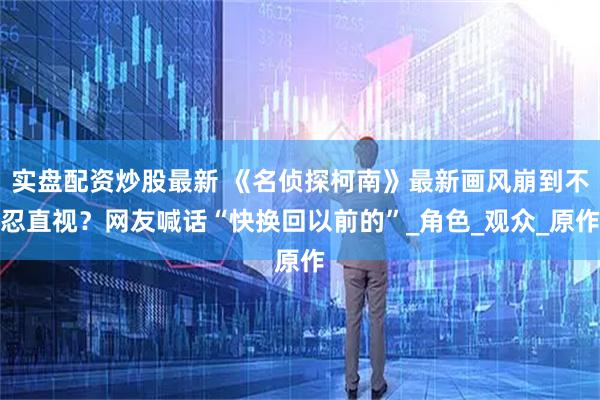 实盘配资炒股最新 《名侦探柯南》最新画风崩到不忍直视？网友喊话“快换回以前的”_角色_观众_原作