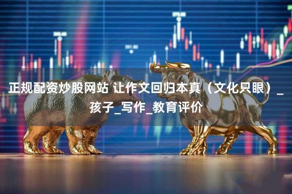 正规配资炒股网站 让作文回归本真（文化只眼）_孩子_写作_教育评价