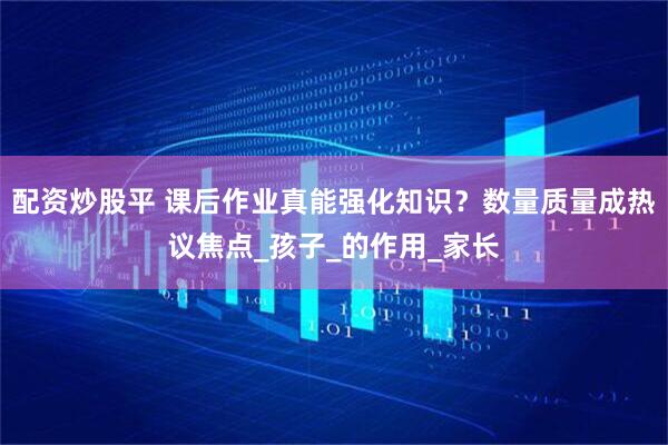 配资炒股平 课后作业真能强化知识？数量质量成热议焦点_孩子_的作用_家长