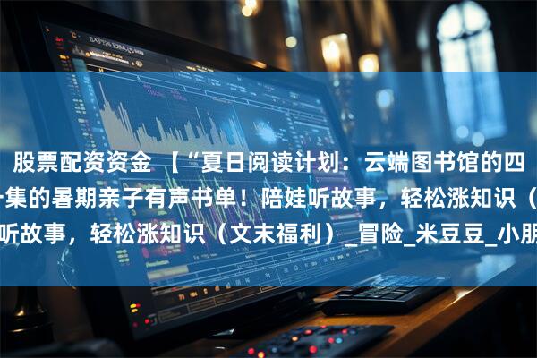 股票配资资金 【“夏日阅读计划：云端图书馆的四季邀约”】①|10分钟一集的暑期亲子有声书单！陪娃听故事，轻松涨知识（文末福利）_冒险_米豆豆_小朋友们
