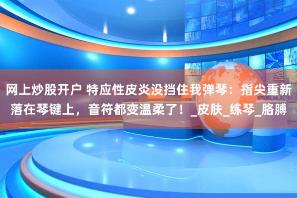 网上炒股开户 特应性皮炎没挡住我弹琴：指尖重新落在琴键上，音符都变温柔了！_皮肤_练琴_胳膊