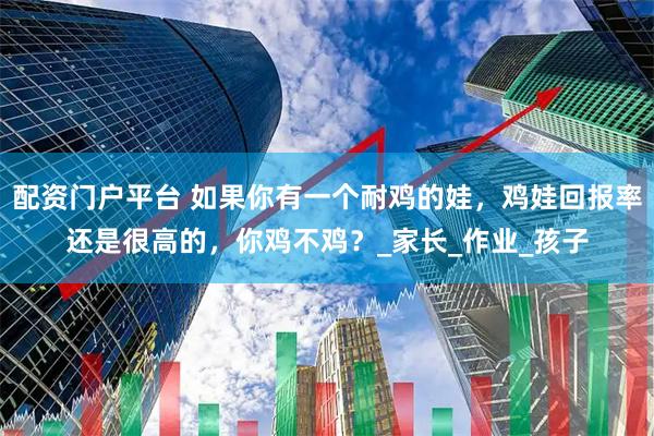 配资门户平台 如果你有一个耐鸡的娃，鸡娃回报率还是很高的，你鸡不鸡？_家长_作业_孩子