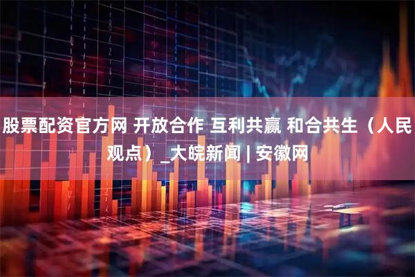 股票配资官方网 开放合作 互利共赢 和合共生（人民观点）_大皖新闻 | 安徽网