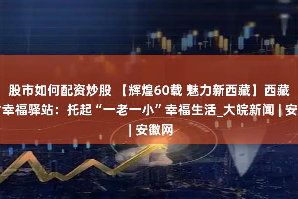 股市如何配资炒股 【辉煌60载 魅力新西藏】西藏农村幸福驿站：托起“一老一小”幸福生活_大皖新闻 | 安徽网