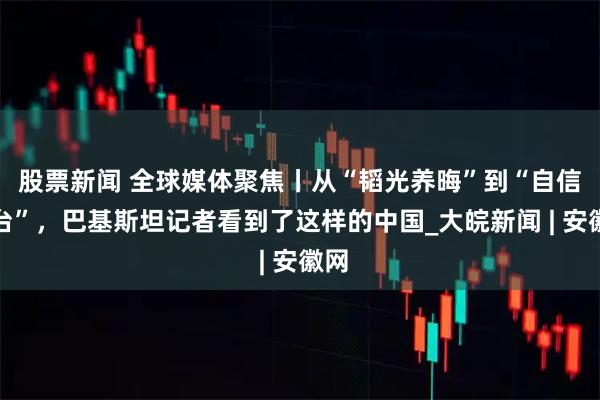 股票新闻 全球媒体聚焦丨从“韬光养晦”到“自信登台”，巴基斯坦记者看到了这样的中国_大皖新闻 | 安徽网