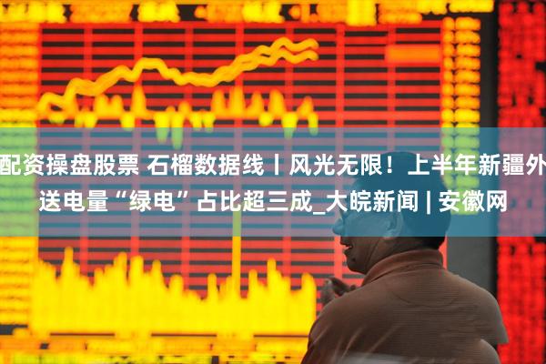 配资操盘股票 石榴数据线丨风光无限！上半年新疆外送电量“绿电”占比超三成_大皖新闻 | 安徽网