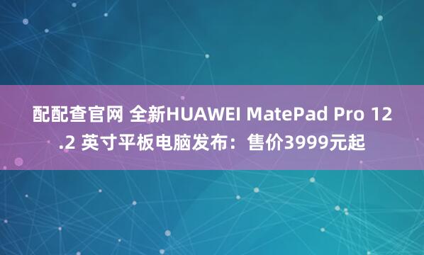 配配查官网 全新HUAWEI MatePad Pro 12.2 英寸平板电脑发布：售价3999元起