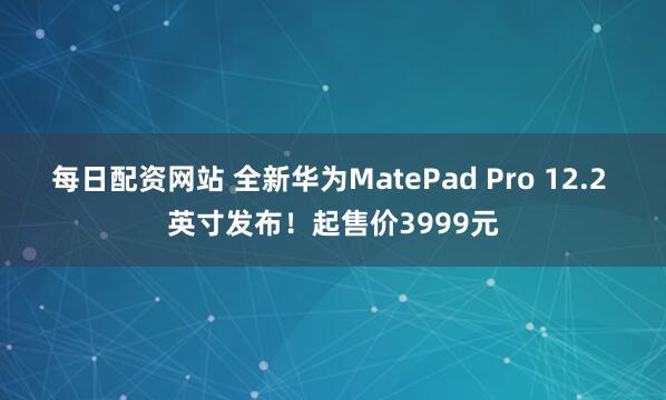 每日配资网站 全新华为MatePad Pro 12.2 英寸发布！起售价3999元