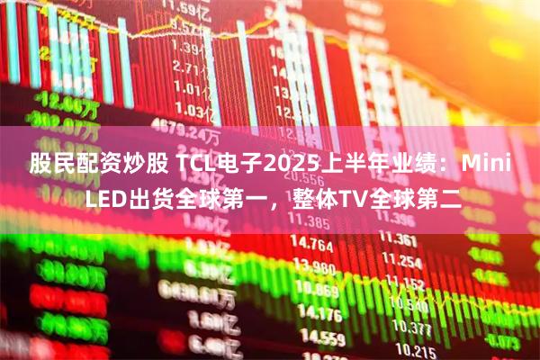 股民配资炒股 TCL电子2025上半年业绩：Mini LED出货全球第一，整体TV全球第二