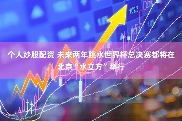 个人炒股配资 未来两年跳水世界杯总决赛都将在北京“水立方”举行