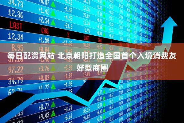 每日配资网站 北京朝阳打造全国首个入境消费友好型商圈