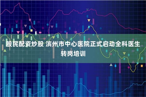 股民配资炒股 滨州市中心医院正式启动全科医生转岗培训