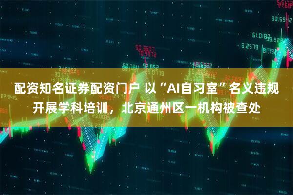 配资知名证券配资门户 以“AI自习室”名义违规开展学科培训，北京通州区一机构被查处