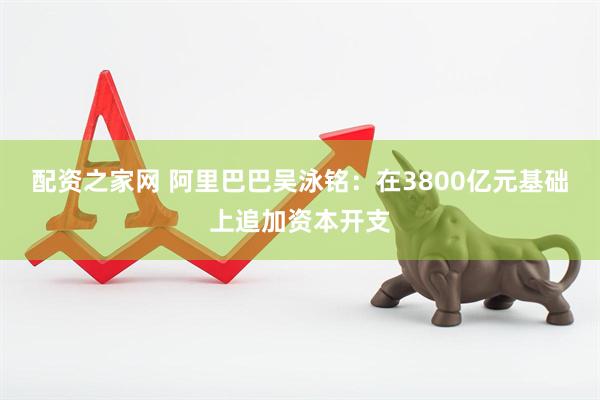 配资之家网 阿里巴巴吴泳铭：在3800亿元基础上追加资本开支
