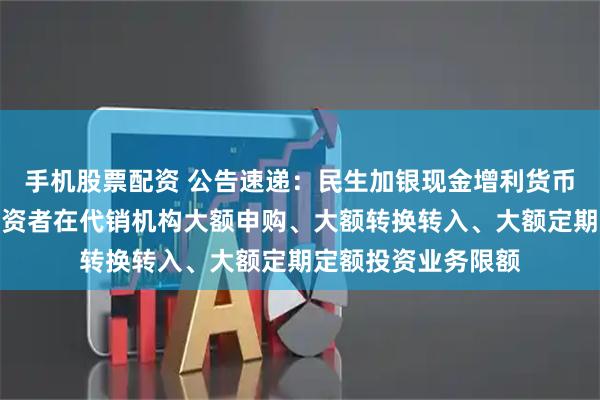 手机股票配资 公告速递：民生加银现金增利货币基金调整非个人投资者在代销机构大额申购、大额转换转入、大额定期定额投资业务限额