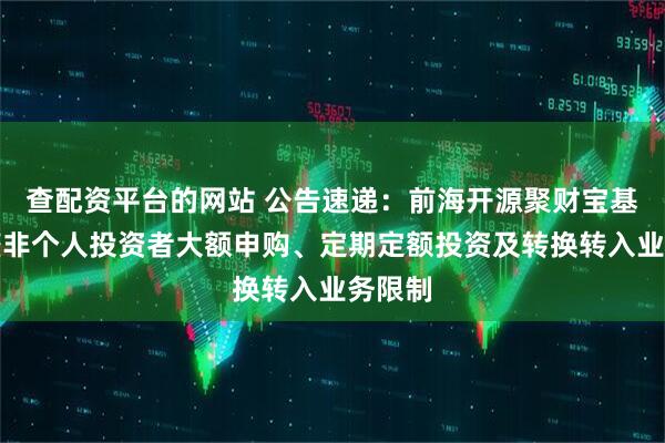 查配资平台的网站 公告速递：前海开源聚财宝基金调整非个人投资者大额申购、定期定额投资及转换转入业务限制
