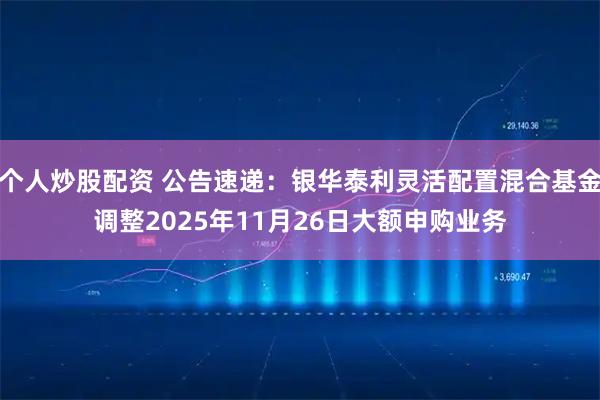 个人炒股配资 公告速递：银华泰利灵活配置混合基金调整2025年11月26日大额申购业务